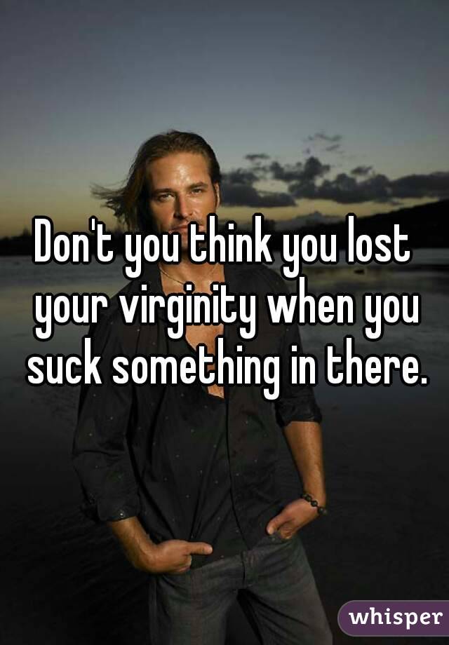Don't you think you lost your virginity when you suck something in there.