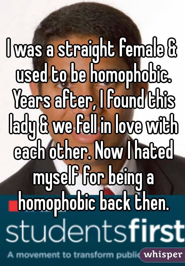 I was a straight female & used to be homophobic. Years after, I found this lady & we fell in love with each other. Now I hated myself for being a homophobic back then.