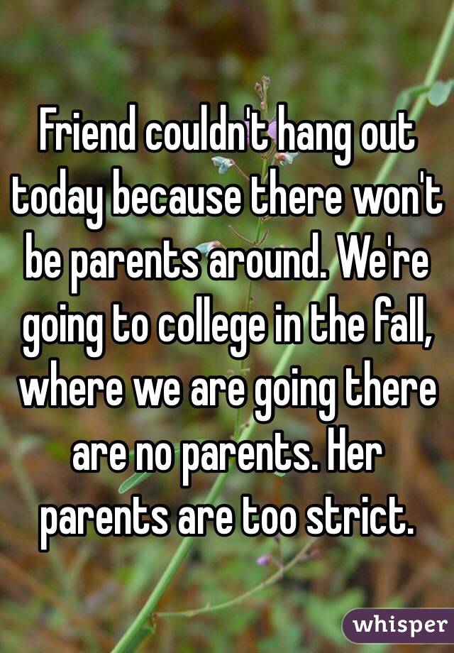 Friend couldn't hang out today because there won't be parents around. We're going to college in the fall, where we are going there are no parents. Her parents are too strict.