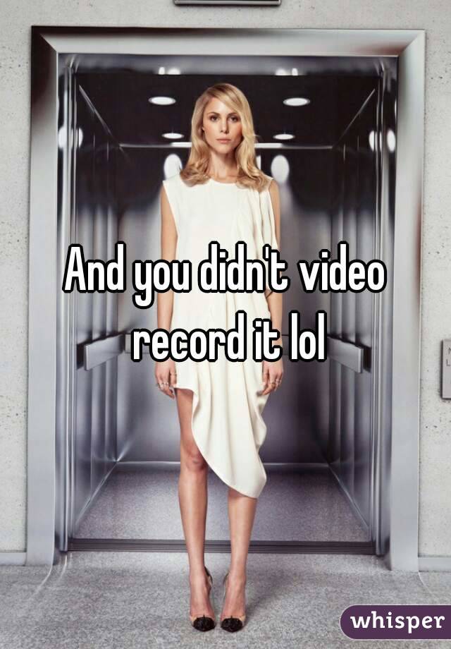 And you didn't video record it lol