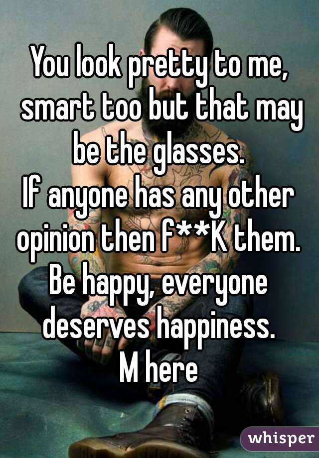 You look pretty to me, smart too but that may be the glasses. 
If anyone has any other opinion then f**K them. 
Be happy, everyone deserves happiness. 
M here