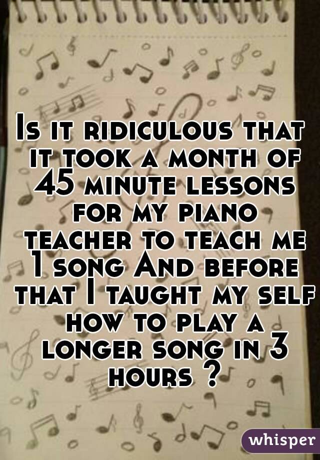 Is it ridiculous that it took a month of 45 minute lessons for my piano teacher to teach me 1 song And before that I taught my self how to play a longer song in 3 hours ?