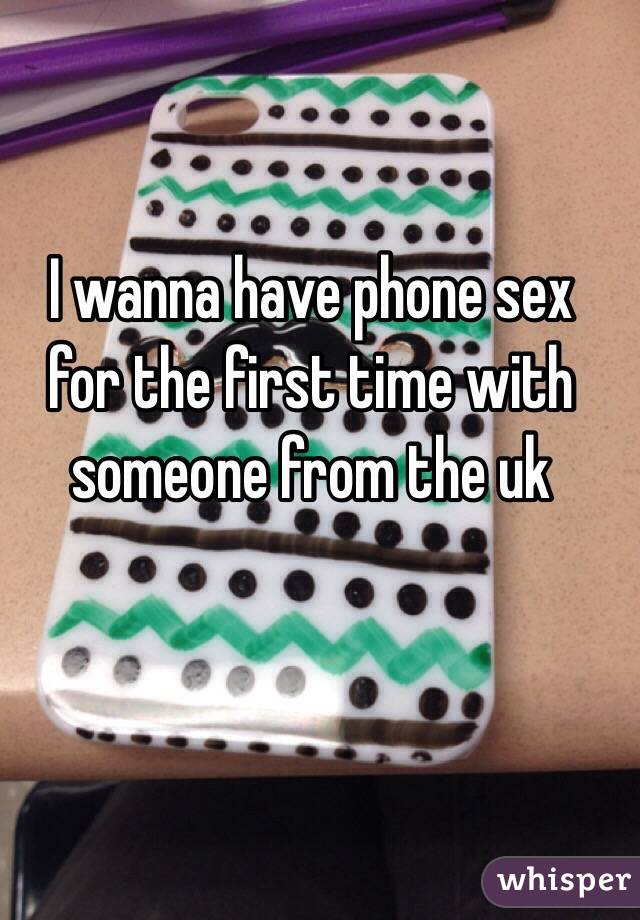 I wanna have phone sex for the first time with someone from the uk