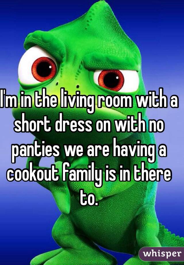 I'm in the living room with a short dress on with no panties we are having a cookout family is in there to.