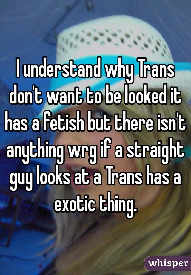 I understand why Trans don't want to be looked it has a fetish but there isn't anything wrg if a straight guy looks at a Trans has a exotic thing. 