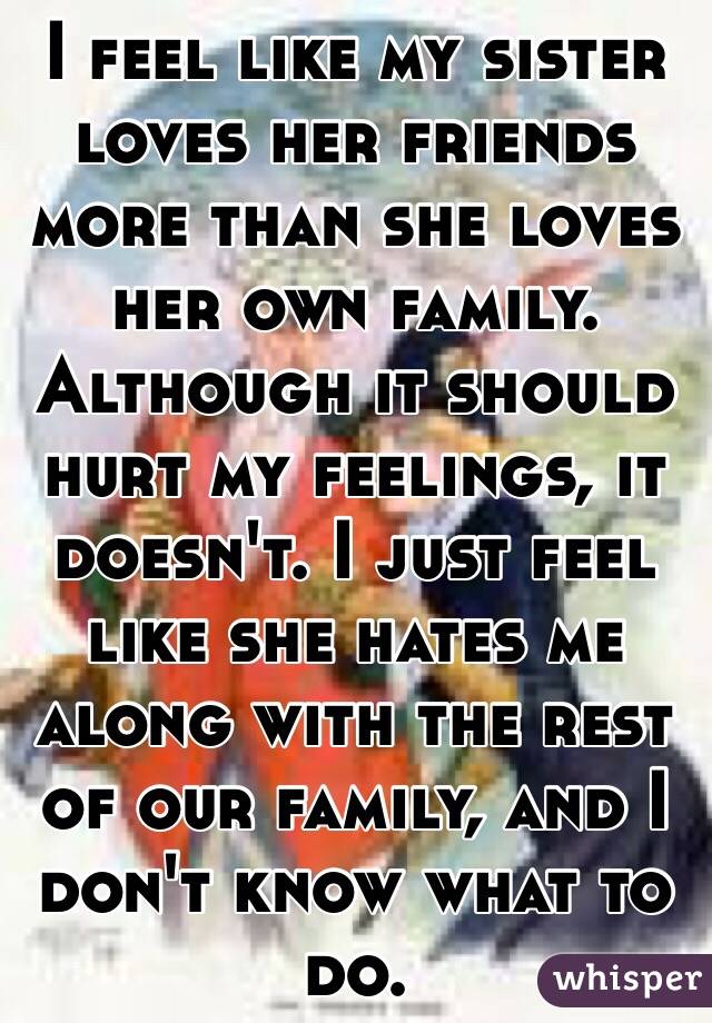 I feel like my sister loves her friends more than she loves her own family. Although it should hurt my feelings, it doesn't. I just feel like she hates me along with the rest of our family, and I don't know what to do.