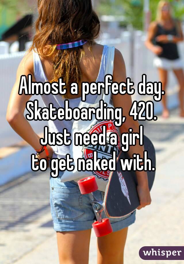 Almost a perfect day.
Skateboarding, 420.
Just need a girl
 to get naked with.