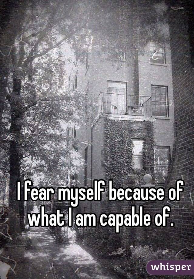 I fear myself because of what I am capable of.