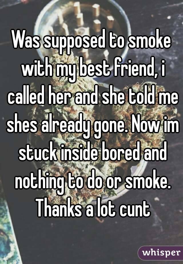 Was supposed to smoke with my best friend, i called her and she told me shes already gone. Now im stuck inside bored and nothing to do or smoke. Thanks a lot cunt