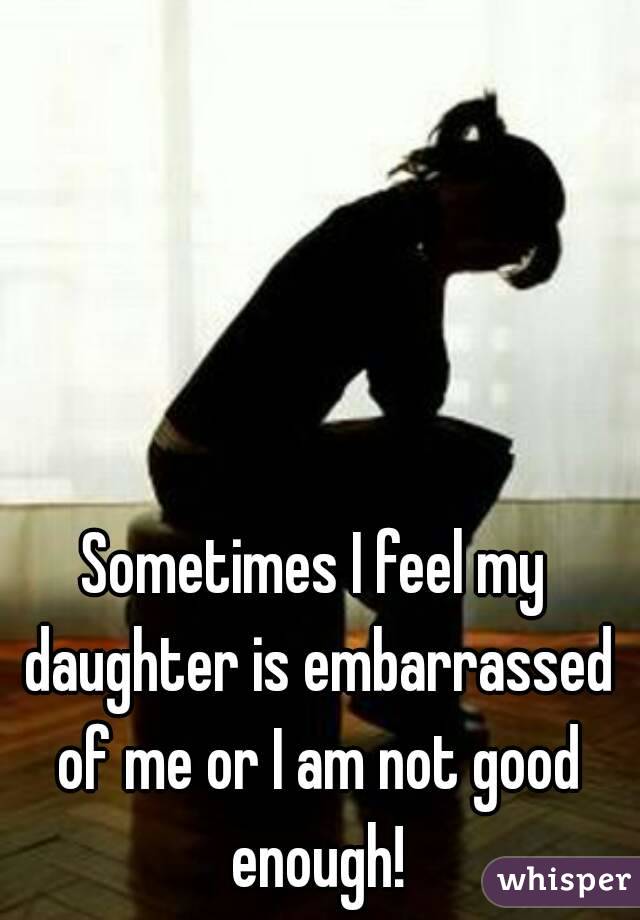 Sometimes I feel my daughter is embarrassed of me or I am not good enough!
