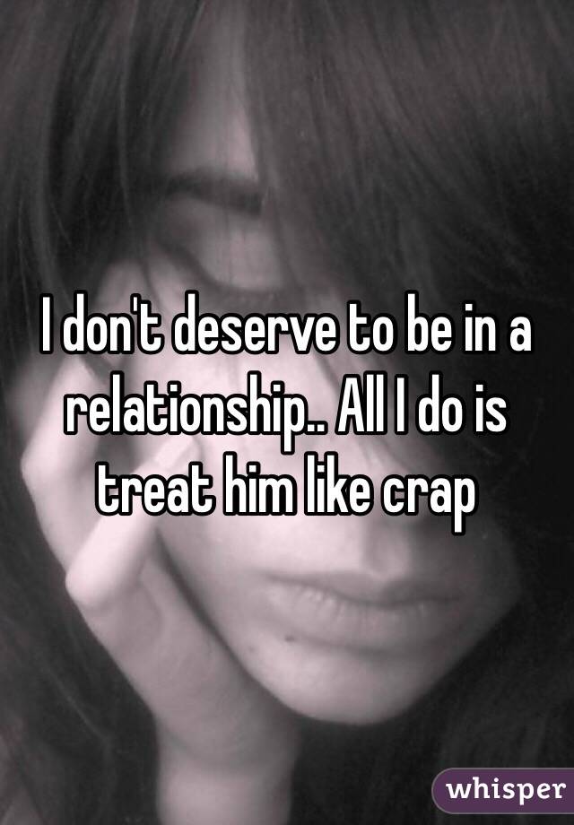 I don't deserve to be in a relationship.. All I do is treat him like crap