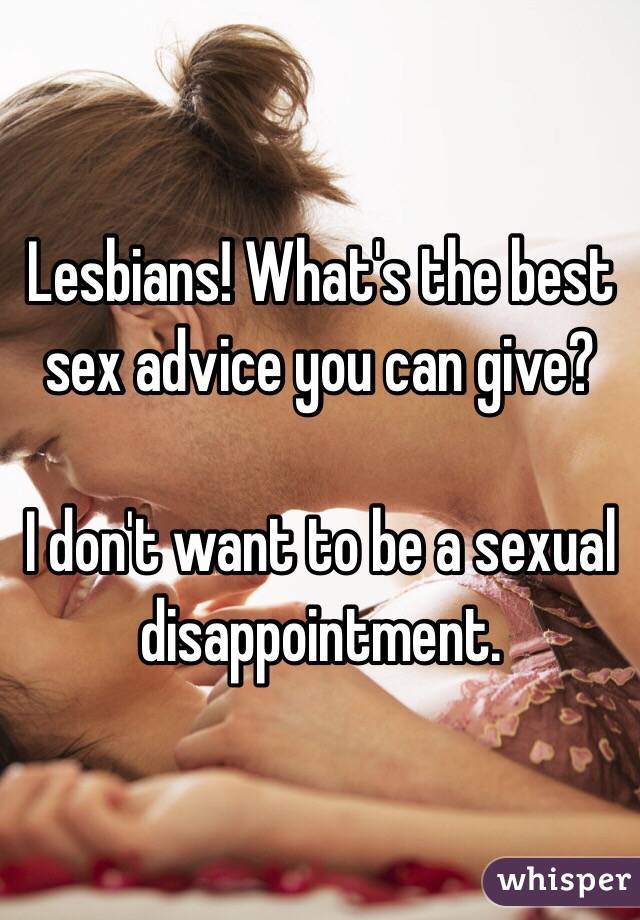 Lesbians! What's the best sex advice you can give? 

I don't want to be a sexual disappointment. 