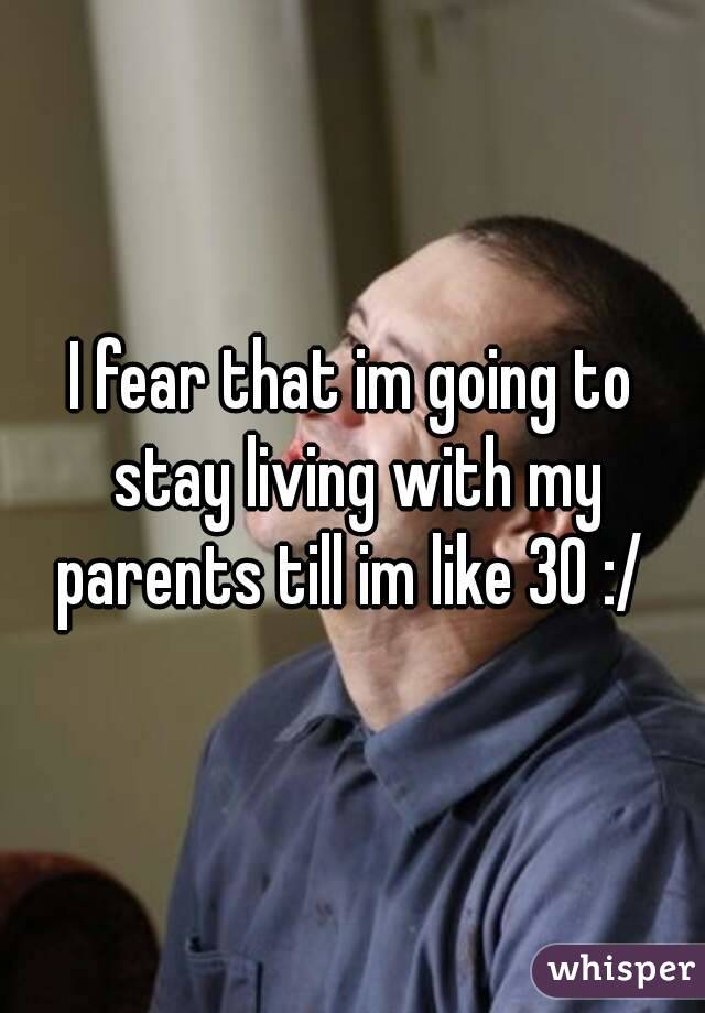 I fear that im going to stay living with my parents till im like 30 :/ 