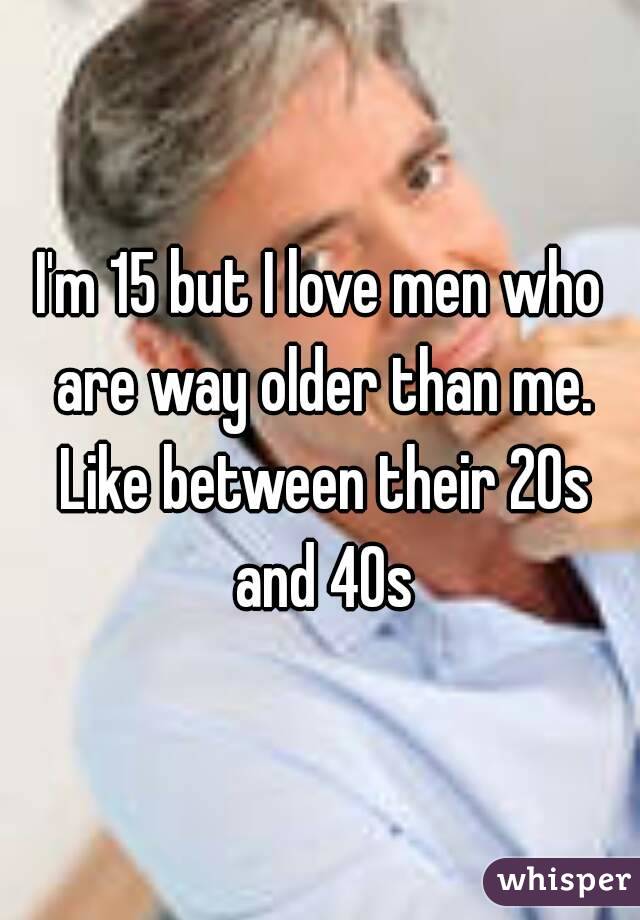I'm 15 but I love men who are way older than me. Like between their 20s and 40s
