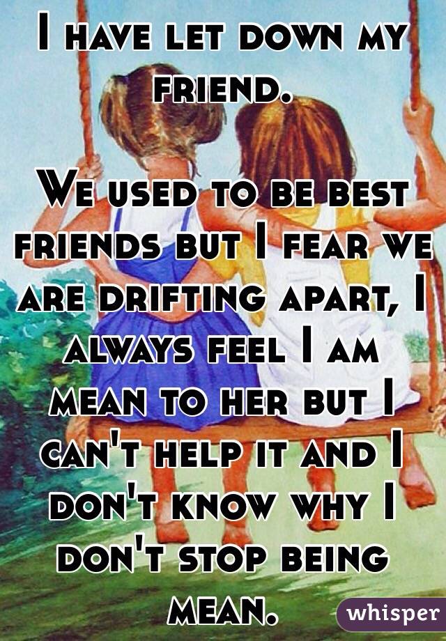 I have let down my friend.

We used to be best friends but I fear we are drifting apart, I always feel I am mean to her but I can't help it and I don't know why I don't stop being mean.