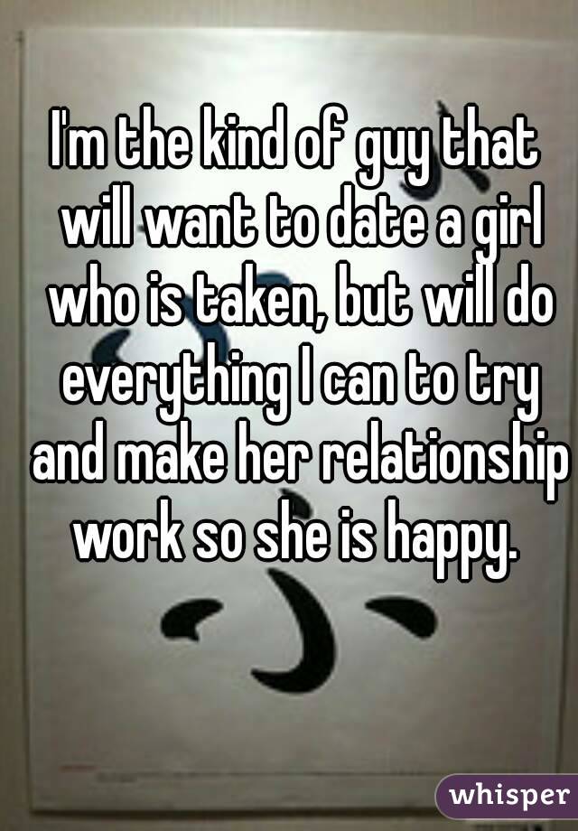 I'm the kind of guy that will want to date a girl who is taken, but will do everything I can to try and make her relationship work so she is happy. 