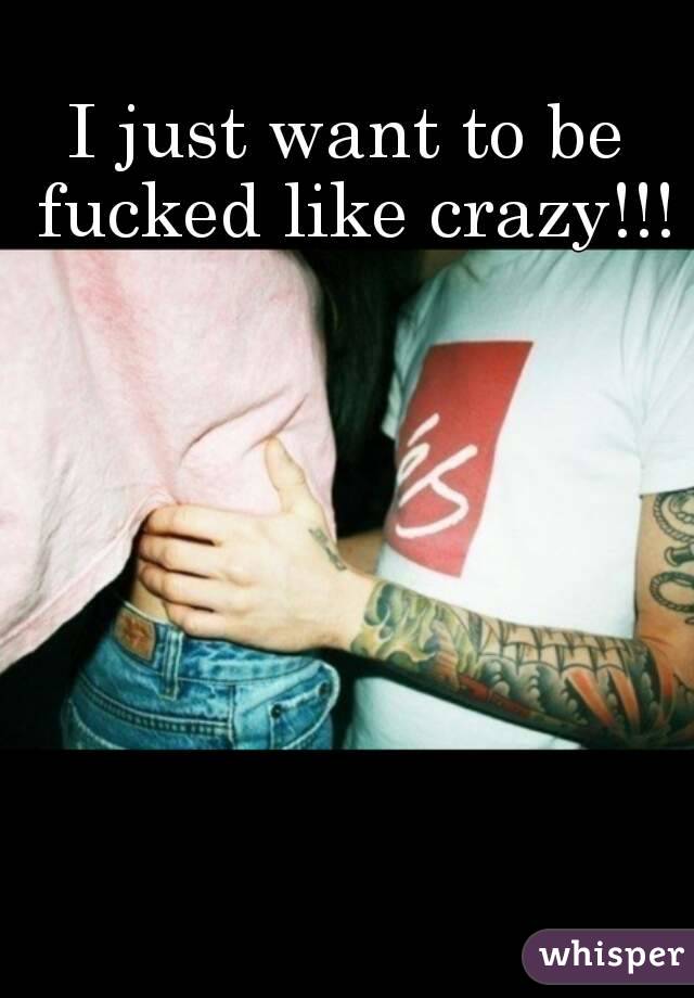 I just want to be fucked like crazy!!!