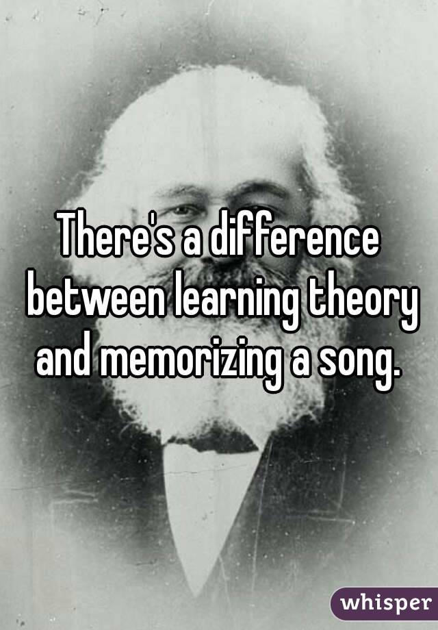 There's a difference between learning theory and memorizing a song. 