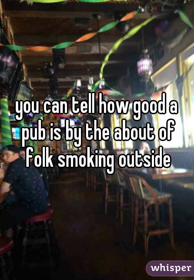 you can tell how good a pub is by the about of folk smoking outside