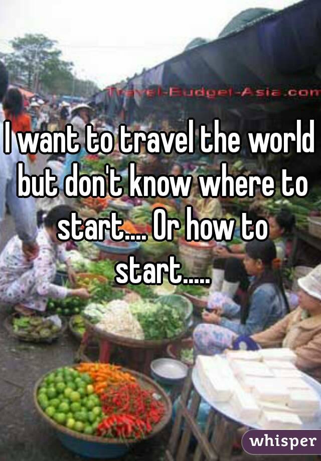 I want to travel the world but don't know where to start.... Or how to start.....
