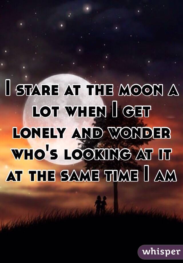 I stare at the moon a lot when I get lonely and wonder who's looking at it at the same time I am