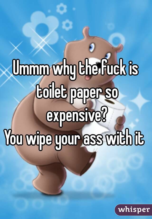 Ummm why the fuck is toilet paper so expensive?
You wipe your ass with it 