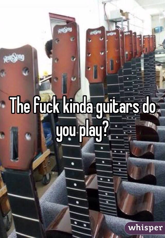 The fuck kinda guitars do you play? 