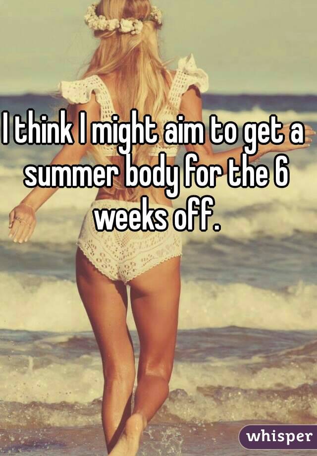 I think I might aim to get a summer body for the 6 weeks off.