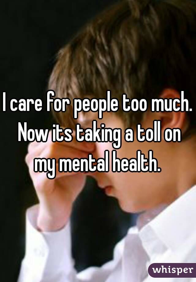 I care for people too much. Now its taking a toll on my mental health. 

