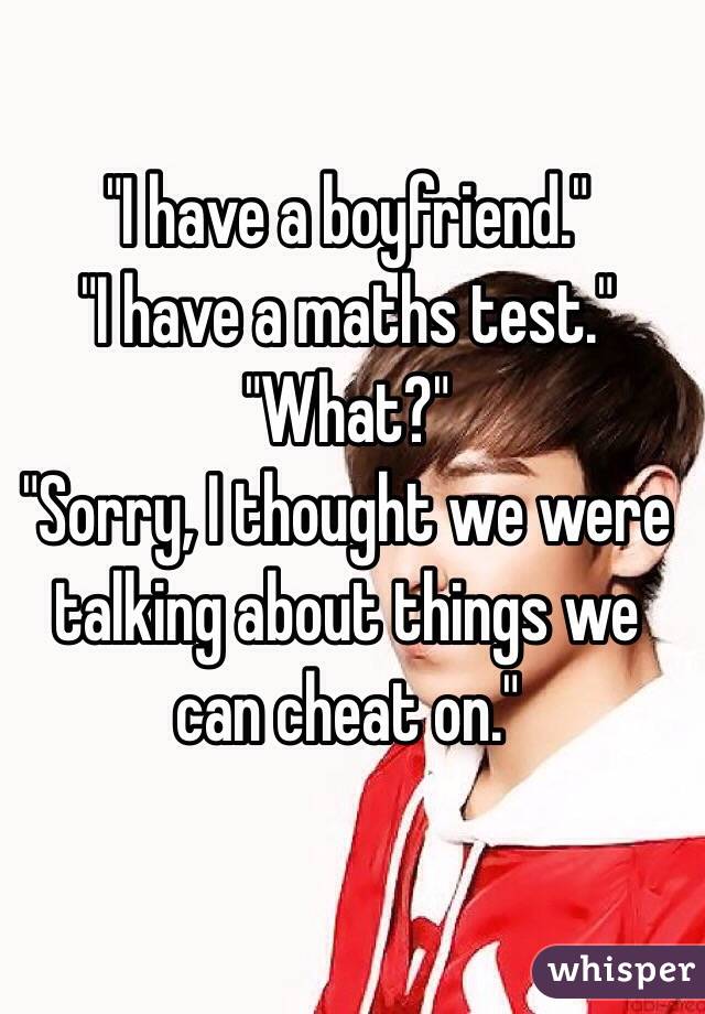 "I have a boyfriend."                      "I have a maths test."                        "What?"                                                                                     "Sorry, I thought we were talking about things we can cheat on."