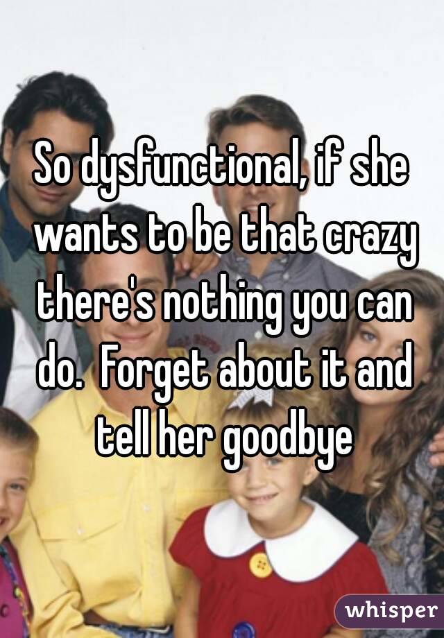 So dysfunctional, if she wants to be that crazy there's nothing you can do.  Forget about it and tell her goodbye