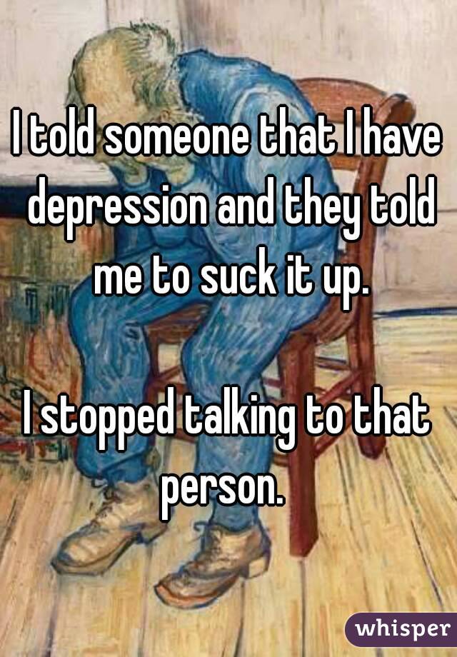 I told someone that I have depression and they told me to suck it up.

I stopped talking to that person.  