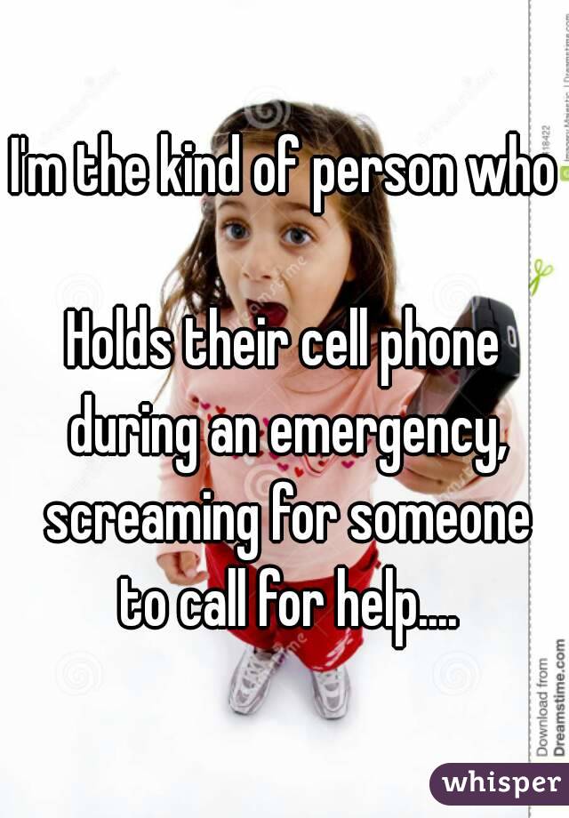 I'm the kind of person who 
Holds their cell phone during an emergency, screaming for someone to call for help....