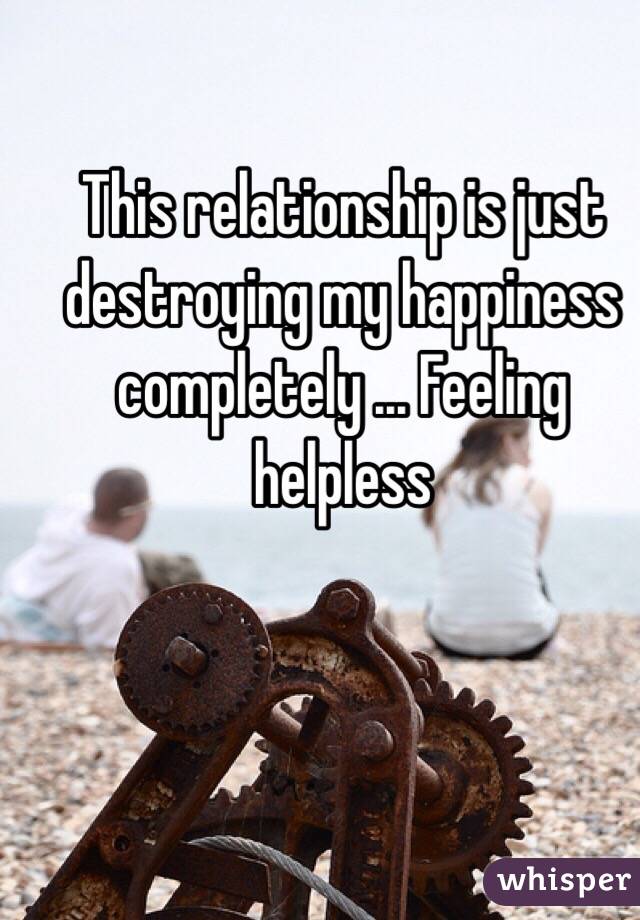 This relationship is just destroying my happiness completely ... Feeling helpless