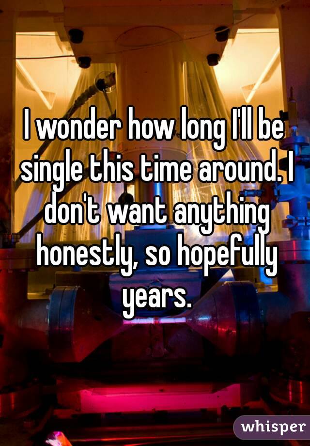 I wonder how long I'll be single this time around. I don't want anything honestly, so hopefully years.