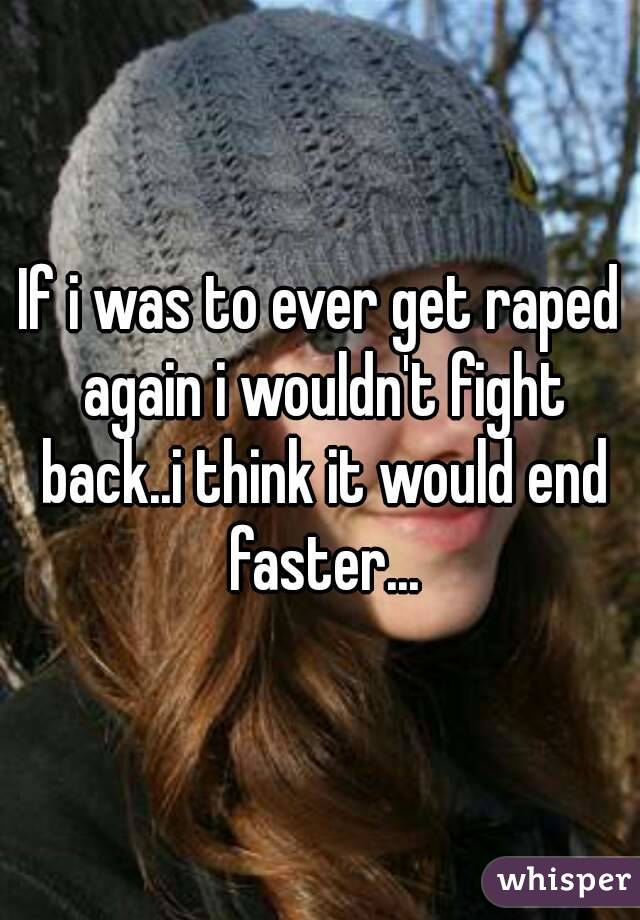If i was to ever get raped again i wouldn't fight back..i think it would end faster...
