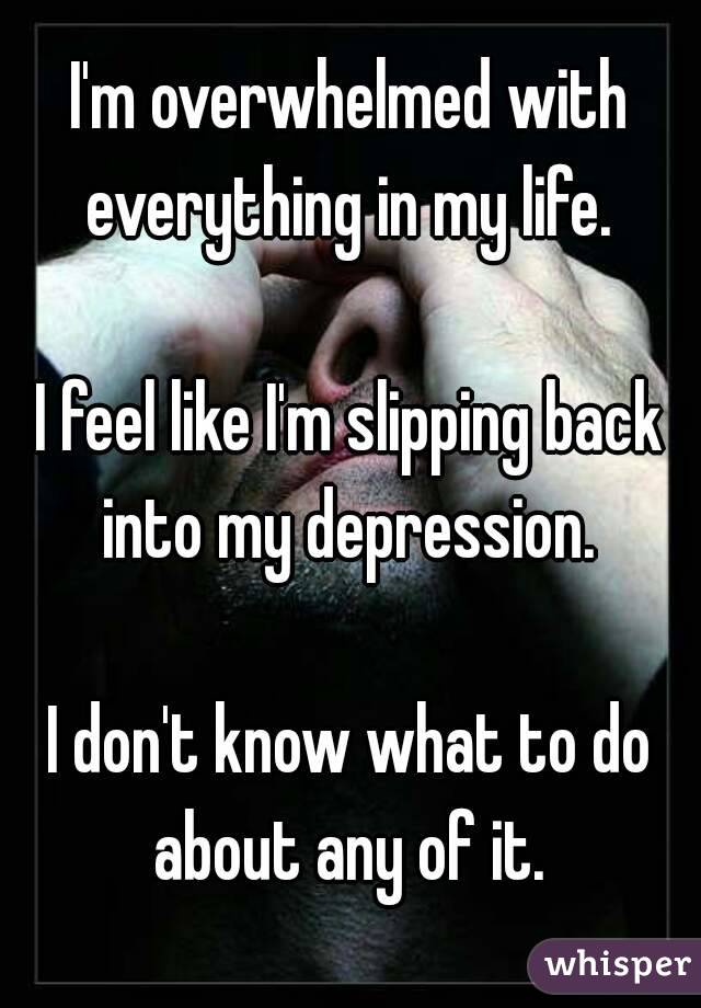 I'm overwhelmed with everything in my life. 

I feel like I'm slipping back into my depression. 

I don't know what to do about any of it. 