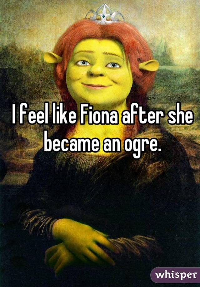 I feel like Fiona after she became an ogre.