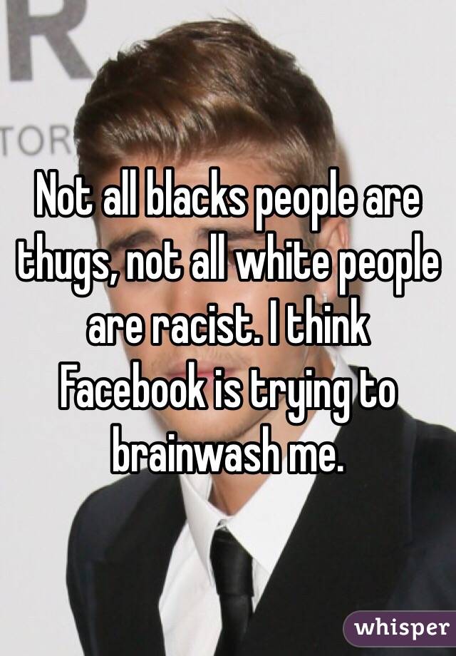 Not all blacks people are thugs, not all white people are racist. I think Facebook is trying to brainwash me. 