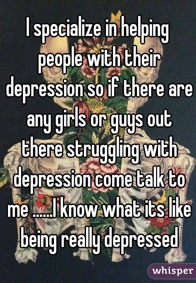 I specialize in helping people with their depression so if there are any girls or guys out there struggling with depression come talk to me ......I know what its like being really depressed