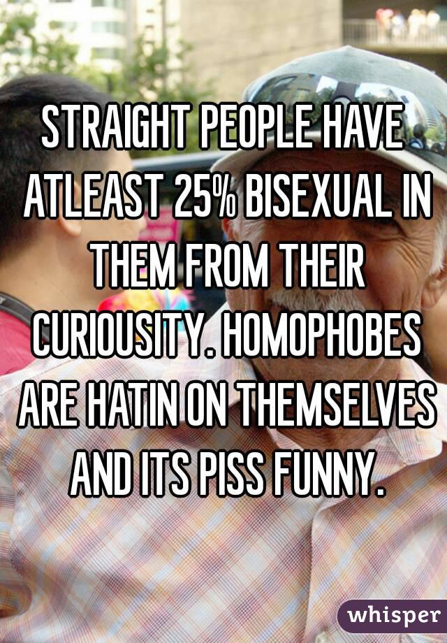 STRAIGHT PEOPLE HAVE ATLEAST 25% BISEXUAL IN THEM FROM THEIR CURIOUSITY. HOMOPHOBES ARE HATIN ON THEMSELVES AND ITS PISS FUNNY.