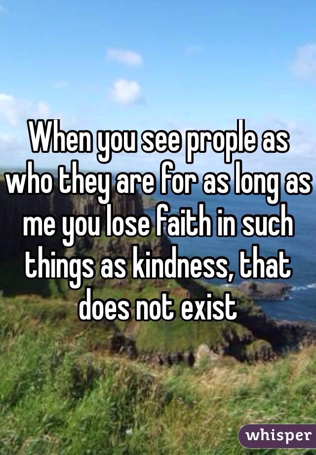 When you see prople as who they are for as long as me you lose faith in such things as kindness, that does not exist 
