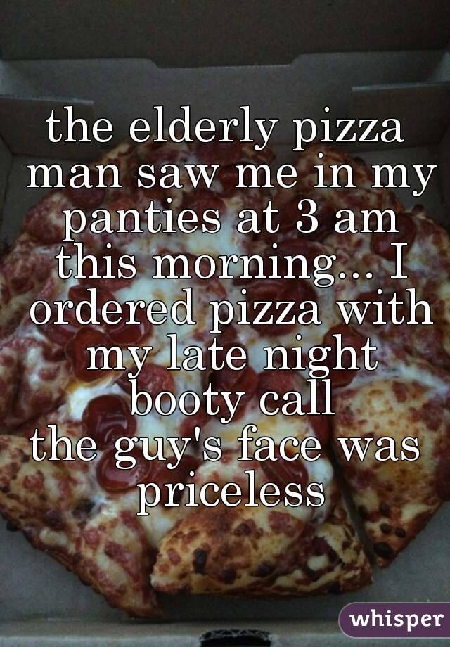 the elderly pizza man saw me in my panties at 3 am this morning... I ordered pizza with my late night booty call
the guy's face was priceless