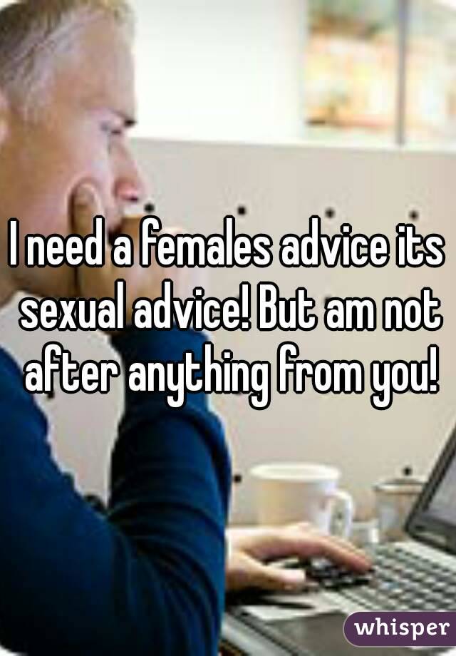 I need a females advice its sexual advice! But am not after anything from you!