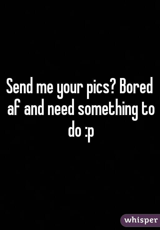 Send me your pics? Bored af and need something to do :p