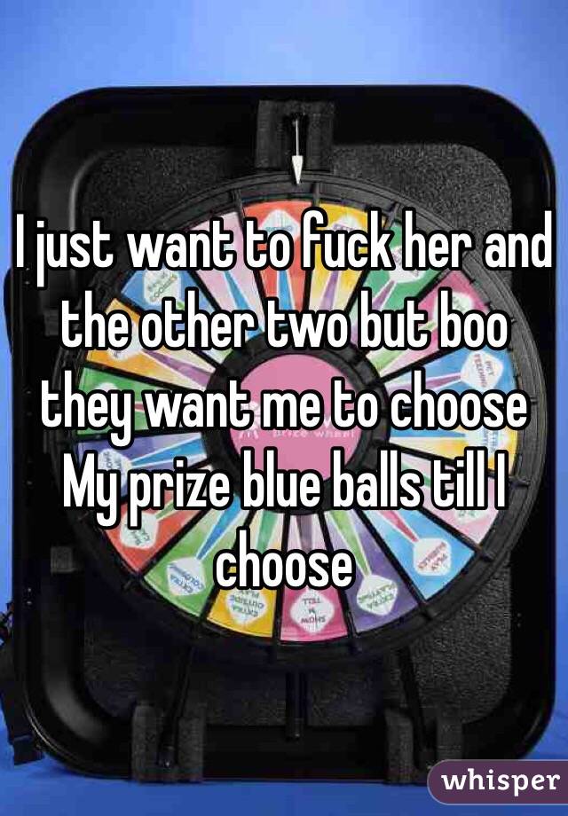 I just want to fuck her and the other two but boo they want me to choose
My prize blue balls till I choose