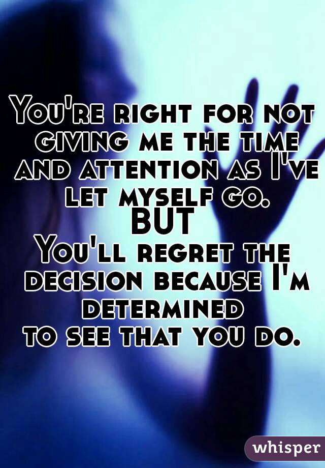 You're right for not giving me the time and attention as I've let myself go.
BUT
You'll regret the decision because I'm determined 
to see that you do.