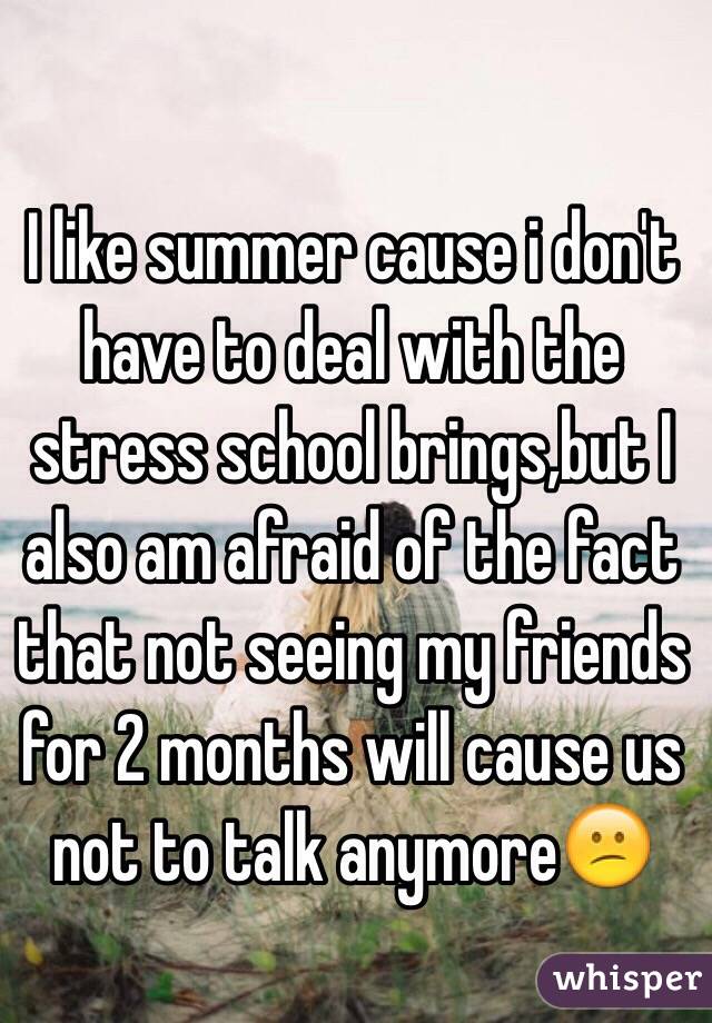 I like summer cause i don't have to deal with the stress school brings,but I also am afraid of the fact that not seeing my friends for 2 months will cause us not to talk anymore😕