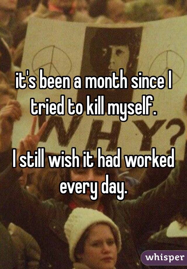 it's been a month since I tried to kill myself.

I still wish it had worked every day.