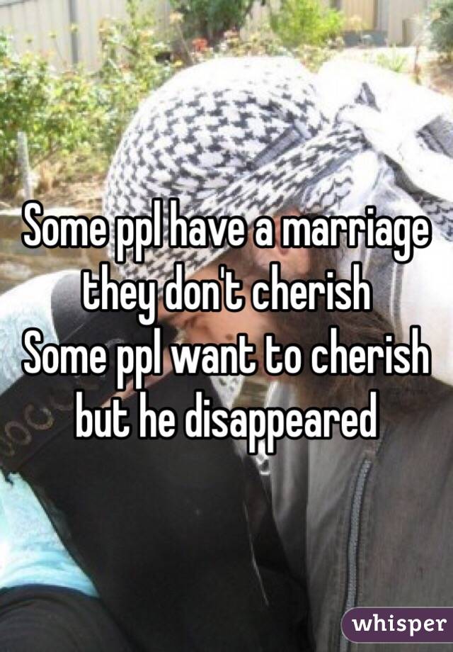 Some ppl have a marriage they don't cherish 
Some ppl want to cherish but he disappeared 